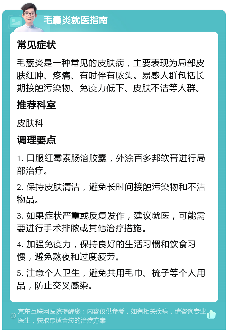 毛囊炎就医指南 常见症状 毛囊炎是一种常见的皮肤病，主要表现为局部皮肤红肿、疼痛、有时伴有脓头。易感人群包括长期接触污染物、免疫力低下、皮肤不洁等人群。 推荐科室 皮肤科 调理要点 1. 口服红霉素肠溶胶囊，外涂百多邦软膏进行局部治疗。 2. 保持皮肤清洁，避免长时间接触污染物和不洁物品。 3. 如果症状严重或反复发作，建议就医，可能需要进行手术排脓或其他治疗措施。 4. 加强免疫力，保持良好的生活习惯和饮食习惯，避免熬夜和过度疲劳。 5. 注意个人卫生，避免共用毛巾、梳子等个人用品，防止交叉感染。