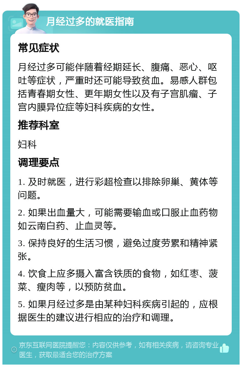 月经过多的就医指南 常见症状 月经过多可能伴随着经期延长、腹痛、恶心、呕吐等症状，严重时还可能导致贫血。易感人群包括青春期女性、更年期女性以及有子宫肌瘤、子宫内膜异位症等妇科疾病的女性。 推荐科室 妇科 调理要点 1. 及时就医，进行彩超检查以排除卵巢、黄体等问题。 2. 如果出血量大，可能需要输血或口服止血药物如云南白药、止血灵等。 3. 保持良好的生活习惯，避免过度劳累和精神紧张。 4. 饮食上应多摄入富含铁质的食物，如红枣、菠菜、瘦肉等，以预防贫血。 5. 如果月经过多是由某种妇科疾病引起的，应根据医生的建议进行相应的治疗和调理。