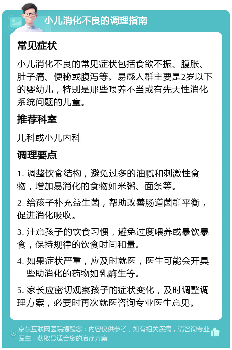 小儿消化不良的调理指南 常见症状 小儿消化不良的常见症状包括食欲不振、腹胀、肚子痛、便秘或腹泻等。易感人群主要是2岁以下的婴幼儿，特别是那些喂养不当或有先天性消化系统问题的儿童。 推荐科室 儿科或小儿内科 调理要点 1. 调整饮食结构，避免过多的油腻和刺激性食物，增加易消化的食物如米粥、面条等。 2. 给孩子补充益生菌，帮助改善肠道菌群平衡，促进消化吸收。 3. 注意孩子的饮食习惯，避免过度喂养或暴饮暴食，保持规律的饮食时间和量。 4. 如果症状严重，应及时就医，医生可能会开具一些助消化的药物如乳酶生等。 5. 家长应密切观察孩子的症状变化，及时调整调理方案，必要时再次就医咨询专业医生意见。