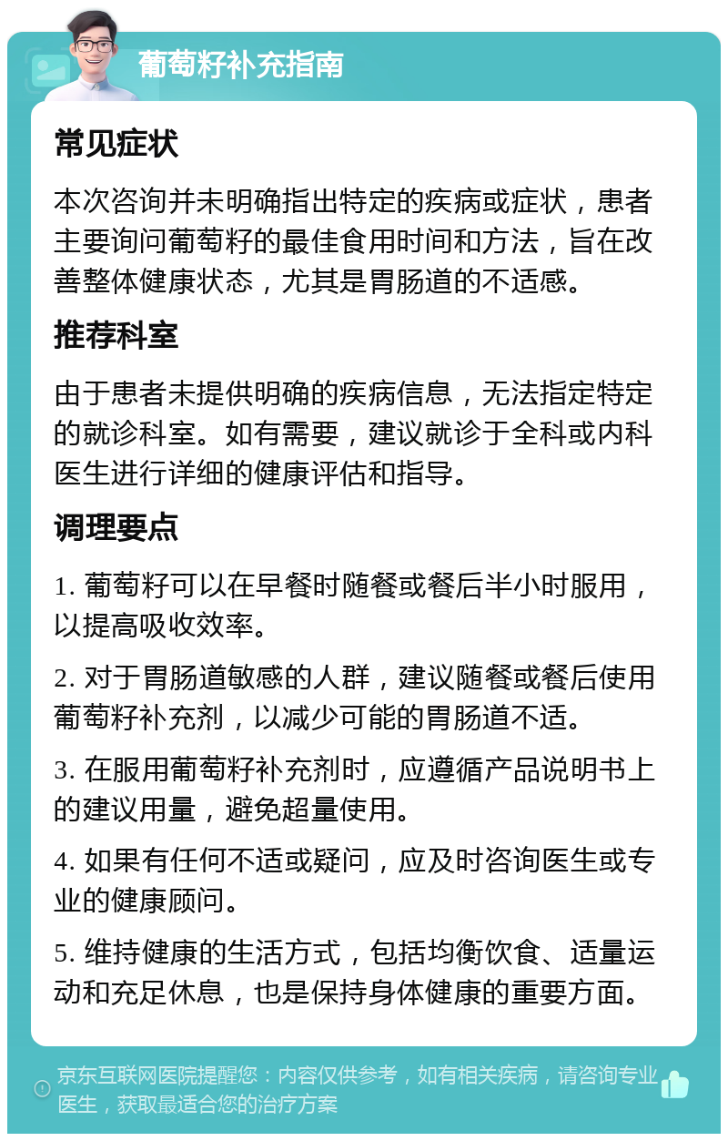 葡萄籽补充指南 常见症状 本次咨询并未明确指出特定的疾病或症状，患者主要询问葡萄籽的最佳食用时间和方法，旨在改善整体健康状态，尤其是胃肠道的不适感。 推荐科室 由于患者未提供明确的疾病信息，无法指定特定的就诊科室。如有需要，建议就诊于全科或内科医生进行详细的健康评估和指导。 调理要点 1. 葡萄籽可以在早餐时随餐或餐后半小时服用，以提高吸收效率。 2. 对于胃肠道敏感的人群，建议随餐或餐后使用葡萄籽补充剂，以减少可能的胃肠道不适。 3. 在服用葡萄籽补充剂时，应遵循产品说明书上的建议用量，避免超量使用。 4. 如果有任何不适或疑问，应及时咨询医生或专业的健康顾问。 5. 维持健康的生活方式，包括均衡饮食、适量运动和充足休息，也是保持身体健康的重要方面。