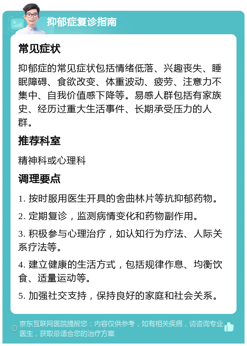 抑郁症复诊指南 常见症状 抑郁症的常见症状包括情绪低落、兴趣丧失、睡眠障碍、食欲改变、体重波动、疲劳、注意力不集中、自我价值感下降等。易感人群包括有家族史、经历过重大生活事件、长期承受压力的人群。 推荐科室 精神科或心理科 调理要点 1. 按时服用医生开具的舍曲林片等抗抑郁药物。 2. 定期复诊，监测病情变化和药物副作用。 3. 积极参与心理治疗，如认知行为疗法、人际关系疗法等。 4. 建立健康的生活方式，包括规律作息、均衡饮食、适量运动等。 5. 加强社交支持，保持良好的家庭和社会关系。