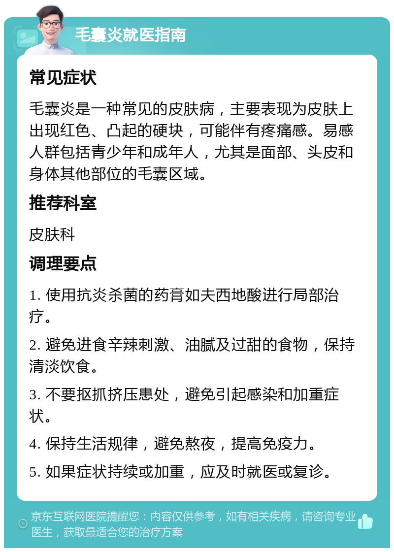 毛囊炎就医指南 常见症状 毛囊炎是一种常见的皮肤病，主要表现为皮肤上出现红色、凸起的硬块，可能伴有疼痛感。易感人群包括青少年和成年人，尤其是面部、头皮和身体其他部位的毛囊区域。 推荐科室 皮肤科 调理要点 1. 使用抗炎杀菌的药膏如夫西地酸进行局部治疗。 2. 避免进食辛辣刺激、油腻及过甜的食物，保持清淡饮食。 3. 不要抠抓挤压患处，避免引起感染和加重症状。 4. 保持生活规律，避免熬夜，提高免疫力。 5. 如果症状持续或加重，应及时就医或复诊。