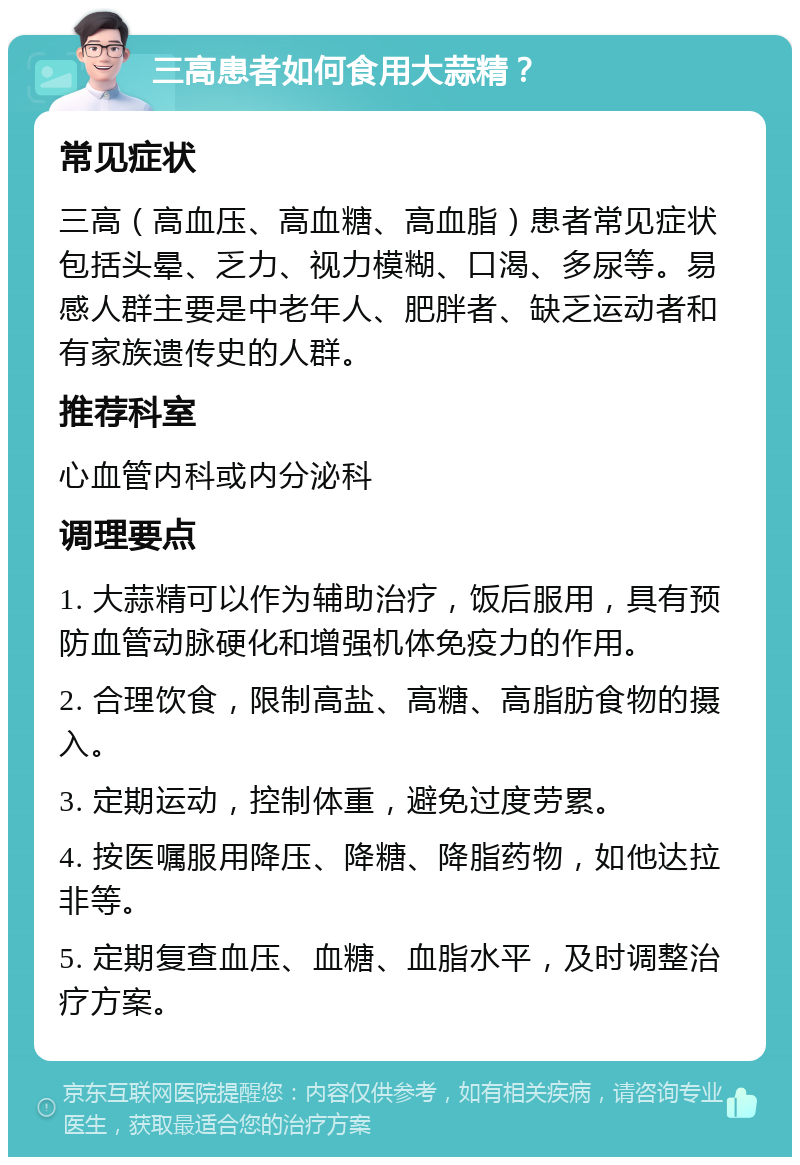 三高患者如何食用大蒜精？ 常见症状 三高（高血压、高血糖、高血脂）患者常见症状包括头晕、乏力、视力模糊、口渴、多尿等。易感人群主要是中老年人、肥胖者、缺乏运动者和有家族遗传史的人群。 推荐科室 心血管内科或内分泌科 调理要点 1. 大蒜精可以作为辅助治疗，饭后服用，具有预防血管动脉硬化和增强机体免疫力的作用。 2. 合理饮食，限制高盐、高糖、高脂肪食物的摄入。 3. 定期运动，控制体重，避免过度劳累。 4. 按医嘱服用降压、降糖、降脂药物，如他达拉非等。 5. 定期复查血压、血糖、血脂水平，及时调整治疗方案。