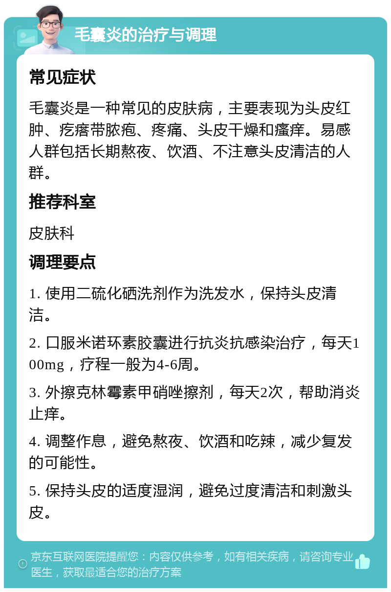 毛囊炎的治疗与调理 常见症状 毛囊炎是一种常见的皮肤病，主要表现为头皮红肿、疙瘩带脓疱、疼痛、头皮干燥和瘙痒。易感人群包括长期熬夜、饮酒、不注意头皮清洁的人群。 推荐科室 皮肤科 调理要点 1. 使用二硫化硒洗剂作为洗发水，保持头皮清洁。 2. 口服米诺环素胶囊进行抗炎抗感染治疗，每天100mg，疗程一般为4-6周。 3. 外擦克林霉素甲硝唑擦剂，每天2次，帮助消炎止痒。 4. 调整作息，避免熬夜、饮酒和吃辣，减少复发的可能性。 5. 保持头皮的适度湿润，避免过度清洁和刺激头皮。