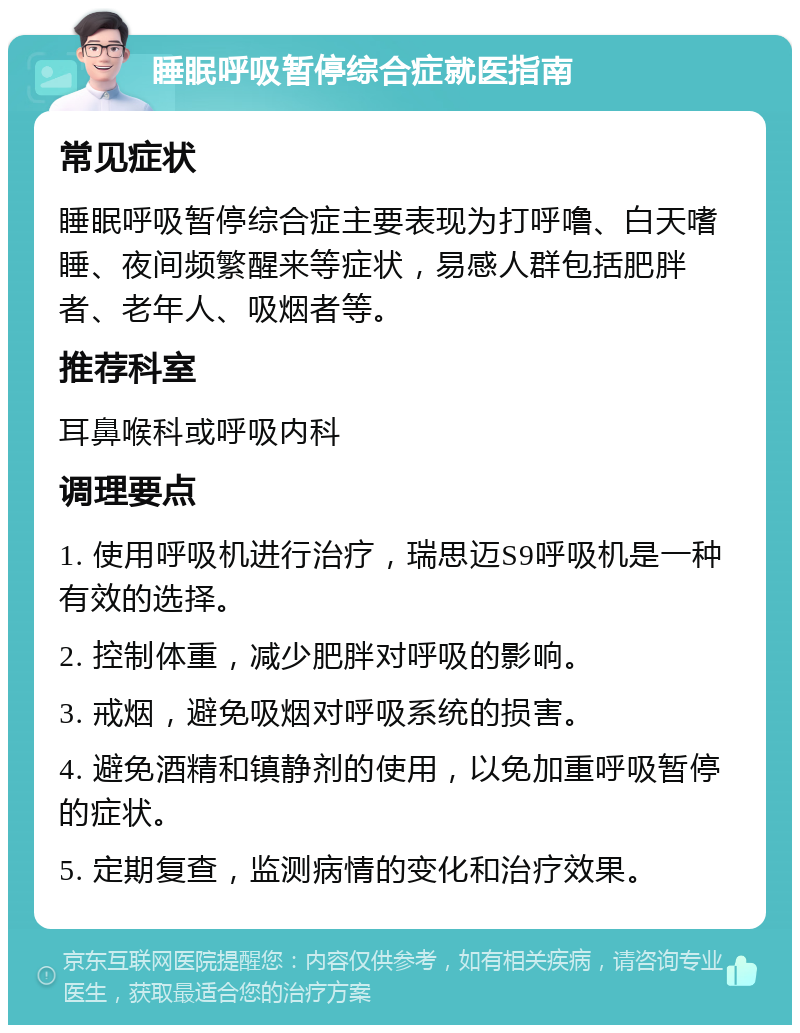 睡眠呼吸暂停综合症就医指南 常见症状 睡眠呼吸暂停综合症主要表现为打呼噜、白天嗜睡、夜间频繁醒来等症状，易感人群包括肥胖者、老年人、吸烟者等。 推荐科室 耳鼻喉科或呼吸内科 调理要点 1. 使用呼吸机进行治疗，瑞思迈S9呼吸机是一种有效的选择。 2. 控制体重，减少肥胖对呼吸的影响。 3. 戒烟，避免吸烟对呼吸系统的损害。 4. 避免酒精和镇静剂的使用，以免加重呼吸暂停的症状。 5. 定期复查，监测病情的变化和治疗效果。