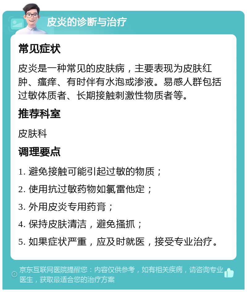 皮炎的诊断与治疗 常见症状 皮炎是一种常见的皮肤病，主要表现为皮肤红肿、瘙痒、有时伴有水泡或渗液。易感人群包括过敏体质者、长期接触刺激性物质者等。 推荐科室 皮肤科 调理要点 1. 避免接触可能引起过敏的物质； 2. 使用抗过敏药物如氯雷他定； 3. 外用皮炎专用药膏； 4. 保持皮肤清洁，避免搔抓； 5. 如果症状严重，应及时就医，接受专业治疗。