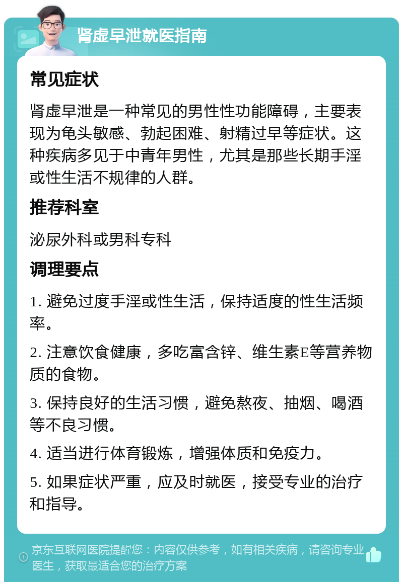 肾虚早泄就医指南 常见症状 肾虚早泄是一种常见的男性性功能障碍，主要表现为龟头敏感、勃起困难、射精过早等症状。这种疾病多见于中青年男性，尤其是那些长期手淫或性生活不规律的人群。 推荐科室 泌尿外科或男科专科 调理要点 1. 避免过度手淫或性生活，保持适度的性生活频率。 2. 注意饮食健康，多吃富含锌、维生素E等营养物质的食物。 3. 保持良好的生活习惯，避免熬夜、抽烟、喝酒等不良习惯。 4. 适当进行体育锻炼，增强体质和免疫力。 5. 如果症状严重，应及时就医，接受专业的治疗和指导。