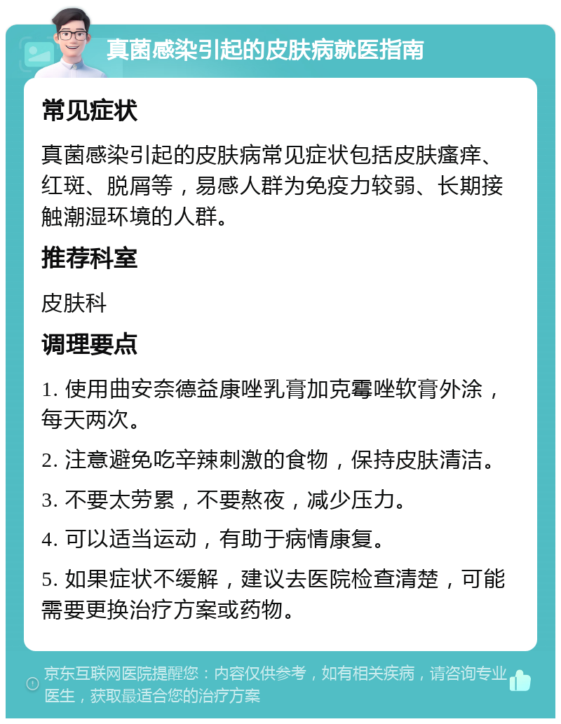 真菌感染引起的皮肤病就医指南 常见症状 真菌感染引起的皮肤病常见症状包括皮肤瘙痒、红斑、脱屑等，易感人群为免疫力较弱、长期接触潮湿环境的人群。 推荐科室 皮肤科 调理要点 1. 使用曲安奈德益康唑乳膏加克霉唑软膏外涂，每天两次。 2. 注意避免吃辛辣刺激的食物，保持皮肤清洁。 3. 不要太劳累，不要熬夜，减少压力。 4. 可以适当运动，有助于病情康复。 5. 如果症状不缓解，建议去医院检查清楚，可能需要更换治疗方案或药物。