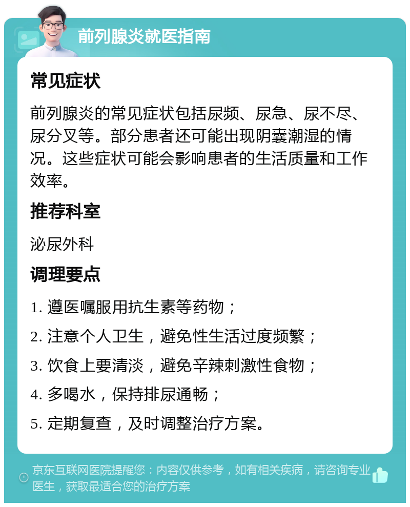 前列腺炎就医指南 常见症状 前列腺炎的常见症状包括尿频、尿急、尿不尽、尿分叉等。部分患者还可能出现阴囊潮湿的情况。这些症状可能会影响患者的生活质量和工作效率。 推荐科室 泌尿外科 调理要点 1. 遵医嘱服用抗生素等药物； 2. 注意个人卫生，避免性生活过度频繁； 3. 饮食上要清淡，避免辛辣刺激性食物； 4. 多喝水，保持排尿通畅； 5. 定期复查，及时调整治疗方案。