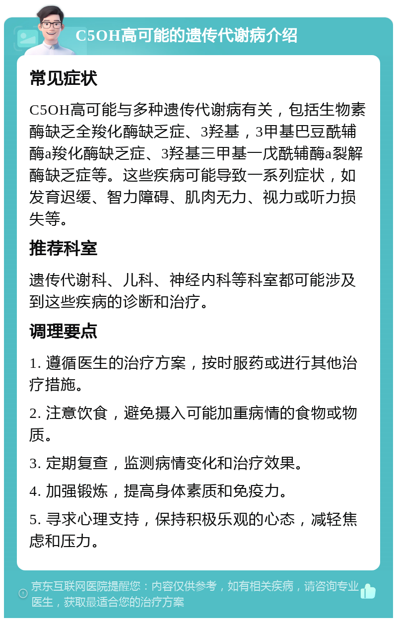 C5OH高可能的遗传代谢病介绍 常见症状 C5OH高可能与多种遗传代谢病有关，包括生物素酶缺乏全羧化酶缺乏症、3羟基，3甲基巴豆酰辅酶a羧化酶缺乏症、3羟基三甲基一戊酰辅酶a裂解酶缺乏症等。这些疾病可能导致一系列症状，如发育迟缓、智力障碍、肌肉无力、视力或听力损失等。 推荐科室 遗传代谢科、儿科、神经内科等科室都可能涉及到这些疾病的诊断和治疗。 调理要点 1. 遵循医生的治疗方案，按时服药或进行其他治疗措施。 2. 注意饮食，避免摄入可能加重病情的食物或物质。 3. 定期复查，监测病情变化和治疗效果。 4. 加强锻炼，提高身体素质和免疫力。 5. 寻求心理支持，保持积极乐观的心态，减轻焦虑和压力。