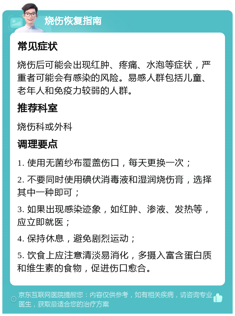 烧伤恢复指南 常见症状 烧伤后可能会出现红肿、疼痛、水泡等症状，严重者可能会有感染的风险。易感人群包括儿童、老年人和免疫力较弱的人群。 推荐科室 烧伤科或外科 调理要点 1. 使用无菌纱布覆盖伤口，每天更换一次； 2. 不要同时使用碘伏消毒液和湿润烧伤膏，选择其中一种即可； 3. 如果出现感染迹象，如红肿、渗液、发热等，应立即就医； 4. 保持休息，避免剧烈运动； 5. 饮食上应注意清淡易消化，多摄入富含蛋白质和维生素的食物，促进伤口愈合。