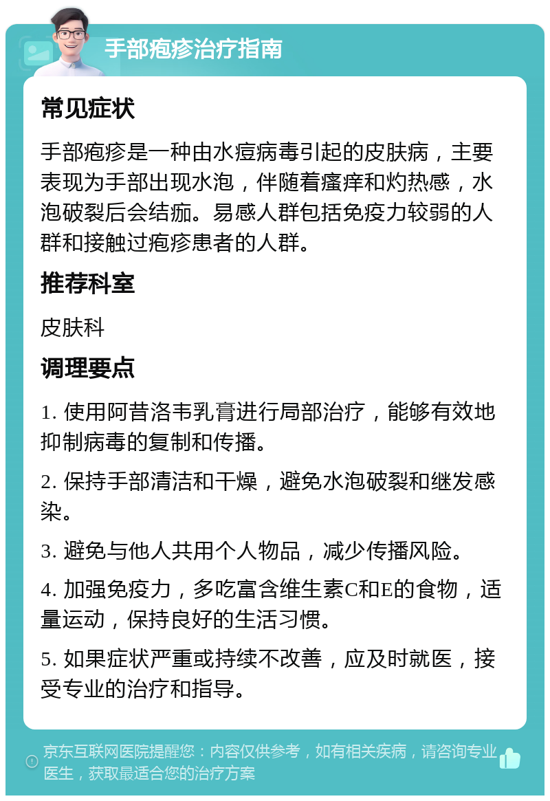 手部疱疹治疗指南 常见症状 手部疱疹是一种由水痘病毒引起的皮肤病，主要表现为手部出现水泡，伴随着瘙痒和灼热感，水泡破裂后会结痂。易感人群包括免疫力较弱的人群和接触过疱疹患者的人群。 推荐科室 皮肤科 调理要点 1. 使用阿昔洛韦乳膏进行局部治疗，能够有效地抑制病毒的复制和传播。 2. 保持手部清洁和干燥，避免水泡破裂和继发感染。 3. 避免与他人共用个人物品，减少传播风险。 4. 加强免疫力，多吃富含维生素C和E的食物，适量运动，保持良好的生活习惯。 5. 如果症状严重或持续不改善，应及时就医，接受专业的治疗和指导。