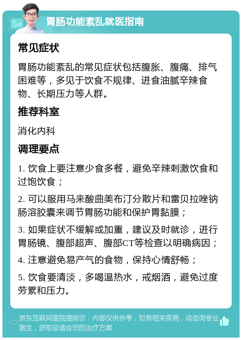 胃肠功能紊乱就医指南 常见症状 胃肠功能紊乱的常见症状包括腹胀、腹痛、排气困难等，多见于饮食不规律、进食油腻辛辣食物、长期压力等人群。 推荐科室 消化内科 调理要点 1. 饮食上要注意少食多餐，避免辛辣刺激饮食和过饱饮食； 2. 可以服用马来酸曲美布汀分散片和雷贝拉唑钠肠溶胶囊来调节胃肠功能和保护胃黏膜； 3. 如果症状不缓解或加重，建议及时就诊，进行胃肠镜、腹部超声、腹部CT等检查以明确病因； 4. 注意避免易产气的食物，保持心情舒畅； 5. 饮食要清淡，多喝温热水，戒烟酒，避免过度劳累和压力。