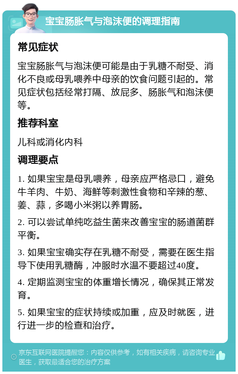 宝宝肠胀气与泡沫便的调理指南 常见症状 宝宝肠胀气与泡沫便可能是由于乳糖不耐受、消化不良或母乳喂养中母亲的饮食问题引起的。常见症状包括经常打隔、放屁多、肠胀气和泡沫便等。 推荐科室 儿科或消化内科 调理要点 1. 如果宝宝是母乳喂养，母亲应严格忌口，避免牛羊肉、牛奶、海鲜等刺激性食物和辛辣的葱、姜、蒜，多喝小米粥以养胃肠。 2. 可以尝试单纯吃益生菌来改善宝宝的肠道菌群平衡。 3. 如果宝宝确实存在乳糖不耐受，需要在医生指导下使用乳糖酶，冲服时水温不要超过40度。 4. 定期监测宝宝的体重增长情况，确保其正常发育。 5. 如果宝宝的症状持续或加重，应及时就医，进行进一步的检查和治疗。