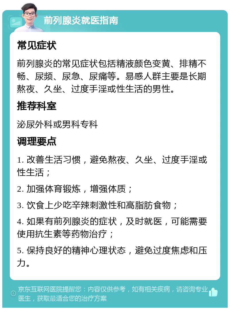 前列腺炎就医指南 常见症状 前列腺炎的常见症状包括精液颜色变黄、排精不畅、尿频、尿急、尿痛等。易感人群主要是长期熬夜、久坐、过度手淫或性生活的男性。 推荐科室 泌尿外科或男科专科 调理要点 1. 改善生活习惯，避免熬夜、久坐、过度手淫或性生活； 2. 加强体育锻炼，增强体质； 3. 饮食上少吃辛辣刺激性和高脂肪食物； 4. 如果有前列腺炎的症状，及时就医，可能需要使用抗生素等药物治疗； 5. 保持良好的精神心理状态，避免过度焦虑和压力。