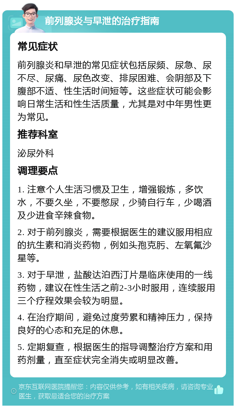 前列腺炎与早泄的治疗指南 常见症状 前列腺炎和早泄的常见症状包括尿频、尿急、尿不尽、尿痛、尿色改变、排尿困难、会阴部及下腹部不适、性生活时间短等。这些症状可能会影响日常生活和性生活质量，尤其是对中年男性更为常见。 推荐科室 泌尿外科 调理要点 1. 注意个人生活习惯及卫生，增强锻炼，多饮水，不要久坐，不要憋尿，少骑自行车，少喝酒及少进食辛辣食物。 2. 对于前列腺炎，需要根据医生的建议服用相应的抗生素和消炎药物，例如头孢克肟、左氧氟沙星等。 3. 对于早泄，盐酸达泊西汀片是临床使用的一线药物，建议在性生活之前2-3小时服用，连续服用三个疗程效果会较为明显。 4. 在治疗期间，避免过度劳累和精神压力，保持良好的心态和充足的休息。 5. 定期复查，根据医生的指导调整治疗方案和用药剂量，直至症状完全消失或明显改善。