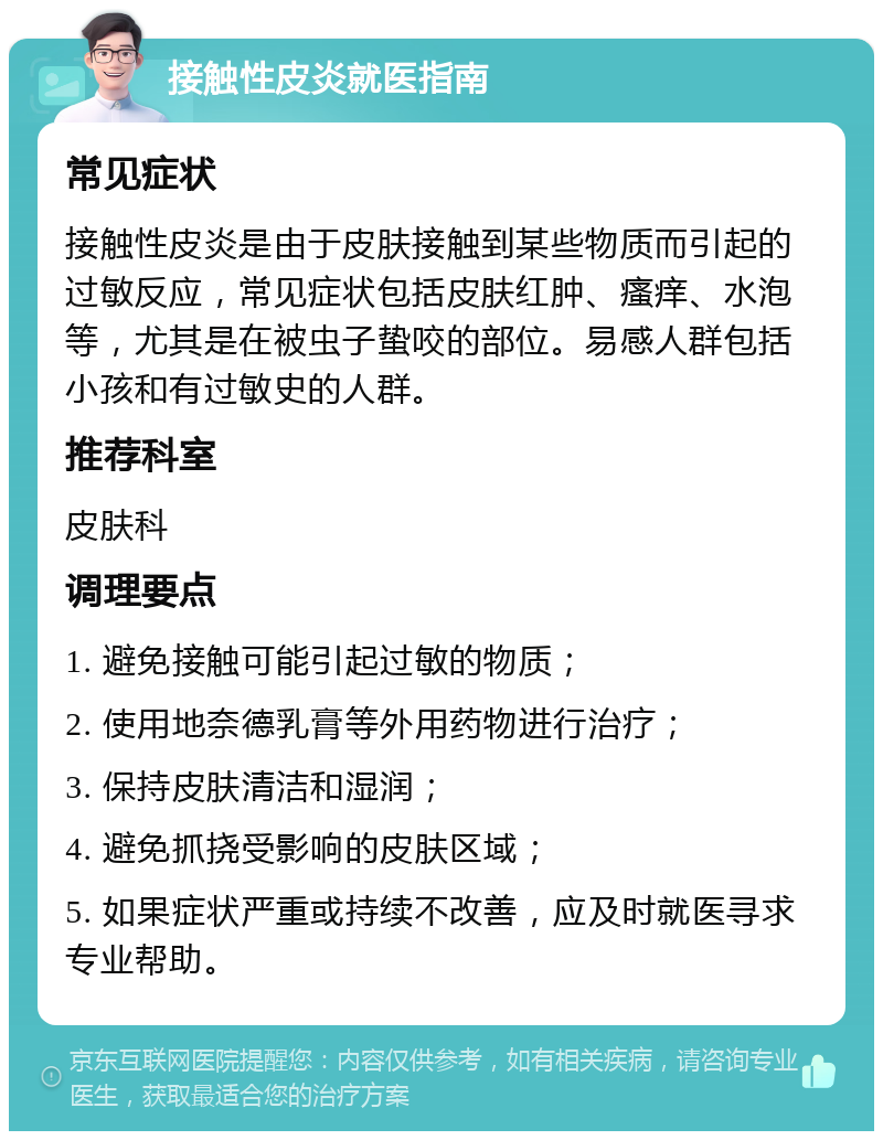 接触性皮炎就医指南 常见症状 接触性皮炎是由于皮肤接触到某些物质而引起的过敏反应，常见症状包括皮肤红肿、瘙痒、水泡等，尤其是在被虫子蛰咬的部位。易感人群包括小孩和有过敏史的人群。 推荐科室 皮肤科 调理要点 1. 避免接触可能引起过敏的物质； 2. 使用地奈德乳膏等外用药物进行治疗； 3. 保持皮肤清洁和湿润； 4. 避免抓挠受影响的皮肤区域； 5. 如果症状严重或持续不改善，应及时就医寻求专业帮助。