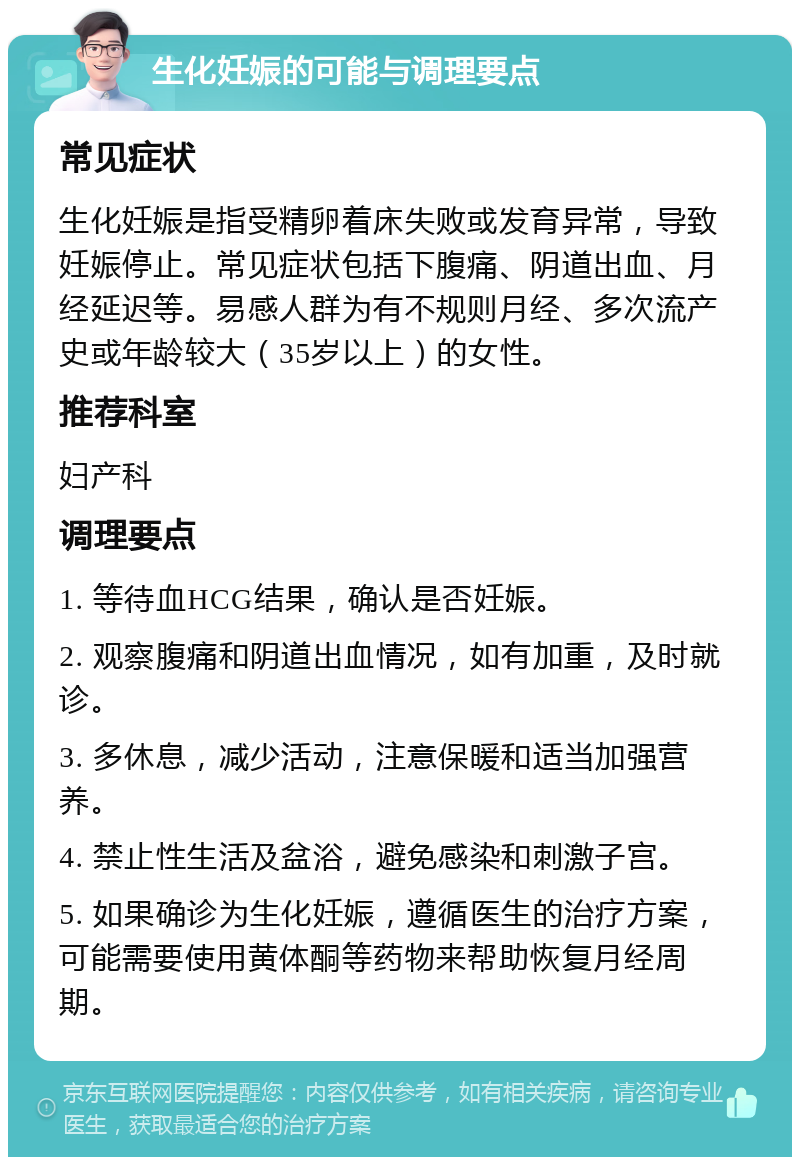 生化妊娠的可能与调理要点 常见症状 生化妊娠是指受精卵着床失败或发育异常，导致妊娠停止。常见症状包括下腹痛、阴道出血、月经延迟等。易感人群为有不规则月经、多次流产史或年龄较大（35岁以上）的女性。 推荐科室 妇产科 调理要点 1. 等待血HCG结果，确认是否妊娠。 2. 观察腹痛和阴道出血情况，如有加重，及时就诊。 3. 多休息，减少活动，注意保暖和适当加强营养。 4. 禁止性生活及盆浴，避免感染和刺激子宫。 5. 如果确诊为生化妊娠，遵循医生的治疗方案，可能需要使用黄体酮等药物来帮助恢复月经周期。