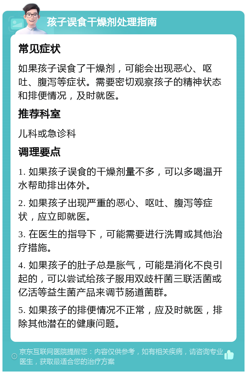 孩子误食干燥剂处理指南 常见症状 如果孩子误食了干燥剂，可能会出现恶心、呕吐、腹泻等症状。需要密切观察孩子的精神状态和排便情况，及时就医。 推荐科室 儿科或急诊科 调理要点 1. 如果孩子误食的干燥剂量不多，可以多喝温开水帮助排出体外。 2. 如果孩子出现严重的恶心、呕吐、腹泻等症状，应立即就医。 3. 在医生的指导下，可能需要进行洗胃或其他治疗措施。 4. 如果孩子的肚子总是胀气，可能是消化不良引起的，可以尝试给孩子服用双歧杆菌三联活菌或亿活等益生菌产品来调节肠道菌群。 5. 如果孩子的排便情况不正常，应及时就医，排除其他潜在的健康问题。