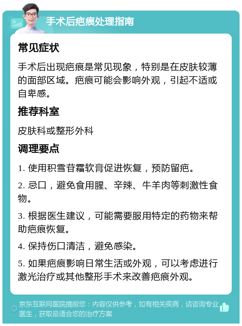 手术后疤痕处理指南 常见症状 手术后出现疤痕是常见现象，特别是在皮肤较薄的面部区域。疤痕可能会影响外观，引起不适或自卑感。 推荐科室 皮肤科或整形外科 调理要点 1. 使用积雪苷霜软膏促进恢复，预防留疤。 2. 忌口，避免食用腥、辛辣、牛羊肉等刺激性食物。 3. 根据医生建议，可能需要服用特定的药物来帮助疤痕恢复。 4. 保持伤口清洁，避免感染。 5. 如果疤痕影响日常生活或外观，可以考虑进行激光治疗或其他整形手术来改善疤痕外观。