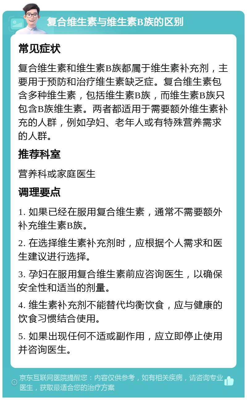 复合维生素与维生素B族的区别 常见症状 复合维生素和维生素B族都属于维生素补充剂，主要用于预防和治疗维生素缺乏症。复合维生素包含多种维生素，包括维生素B族，而维生素B族只包含B族维生素。两者都适用于需要额外维生素补充的人群，例如孕妇、老年人或有特殊营养需求的人群。 推荐科室 营养科或家庭医生 调理要点 1. 如果已经在服用复合维生素，通常不需要额外补充维生素B族。 2. 在选择维生素补充剂时，应根据个人需求和医生建议进行选择。 3. 孕妇在服用复合维生素前应咨询医生，以确保安全性和适当的剂量。 4. 维生素补充剂不能替代均衡饮食，应与健康的饮食习惯结合使用。 5. 如果出现任何不适或副作用，应立即停止使用并咨询医生。