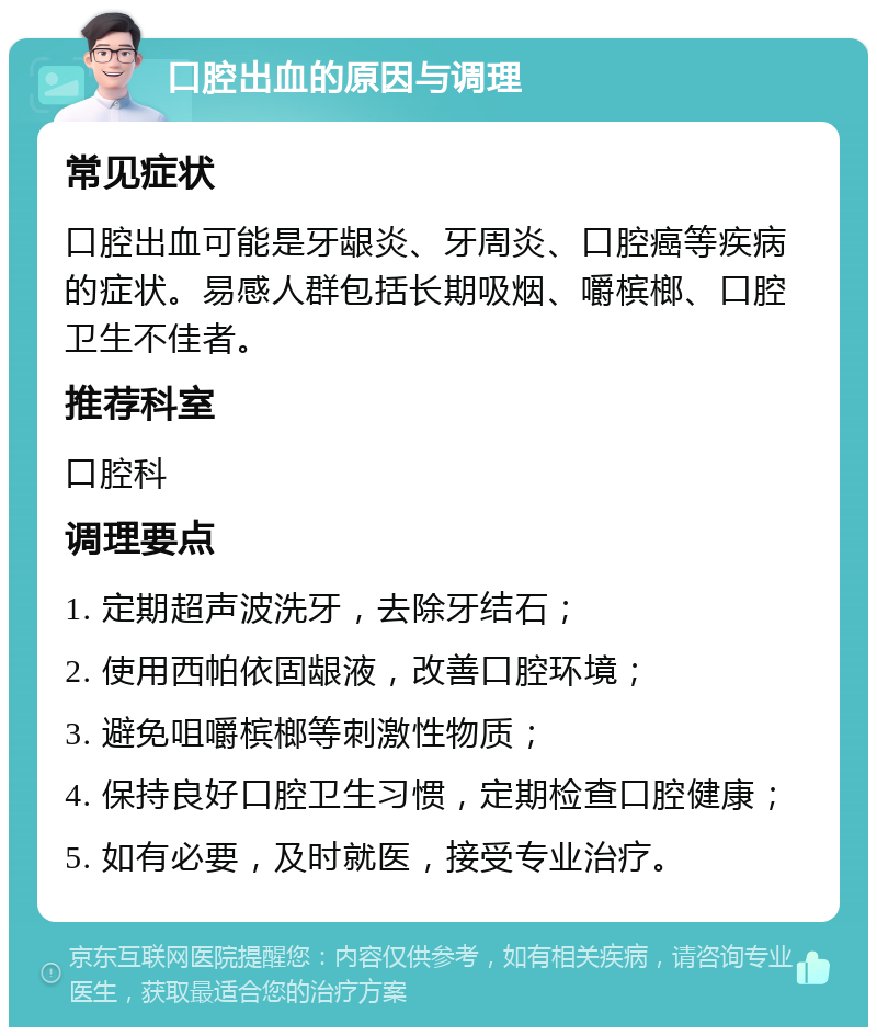 口腔出血的原因与调理 常见症状 口腔出血可能是牙龈炎、牙周炎、口腔癌等疾病的症状。易感人群包括长期吸烟、嚼槟榔、口腔卫生不佳者。 推荐科室 口腔科 调理要点 1. 定期超声波洗牙，去除牙结石； 2. 使用西帕依固龈液，改善口腔环境； 3. 避免咀嚼槟榔等刺激性物质； 4. 保持良好口腔卫生习惯，定期检查口腔健康； 5. 如有必要，及时就医，接受专业治疗。