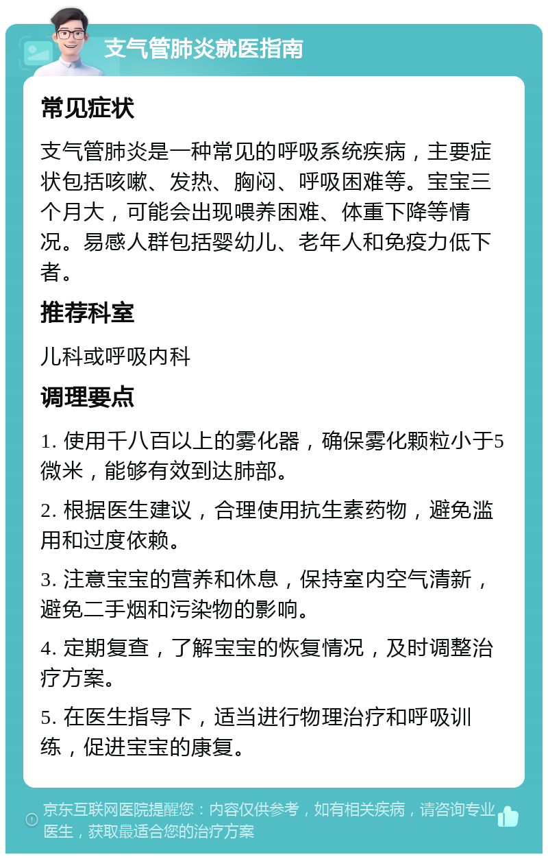 支气管肺炎就医指南 常见症状 支气管肺炎是一种常见的呼吸系统疾病，主要症状包括咳嗽、发热、胸闷、呼吸困难等。宝宝三个月大，可能会出现喂养困难、体重下降等情况。易感人群包括婴幼儿、老年人和免疫力低下者。 推荐科室 儿科或呼吸内科 调理要点 1. 使用千八百以上的雾化器，确保雾化颗粒小于5微米，能够有效到达肺部。 2. 根据医生建议，合理使用抗生素药物，避免滥用和过度依赖。 3. 注意宝宝的营养和休息，保持室内空气清新，避免二手烟和污染物的影响。 4. 定期复查，了解宝宝的恢复情况，及时调整治疗方案。 5. 在医生指导下，适当进行物理治疗和呼吸训练，促进宝宝的康复。