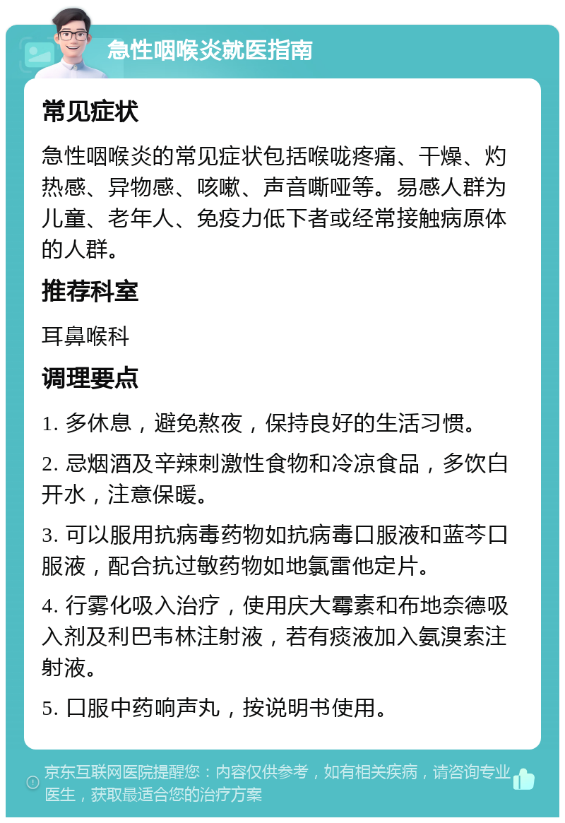 急性咽喉炎就医指南 常见症状 急性咽喉炎的常见症状包括喉咙疼痛、干燥、灼热感、异物感、咳嗽、声音嘶哑等。易感人群为儿童、老年人、免疫力低下者或经常接触病原体的人群。 推荐科室 耳鼻喉科 调理要点 1. 多休息，避免熬夜，保持良好的生活习惯。 2. 忌烟酒及辛辣刺激性食物和冷凉食品，多饮白开水，注意保暖。 3. 可以服用抗病毒药物如抗病毒口服液和蓝芩口服液，配合抗过敏药物如地氯雷他定片。 4. 行雾化吸入治疗，使用庆大霉素和布地奈德吸入剂及利巴韦林注射液，若有痰液加入氨溴索注射液。 5. 口服中药响声丸，按说明书使用。