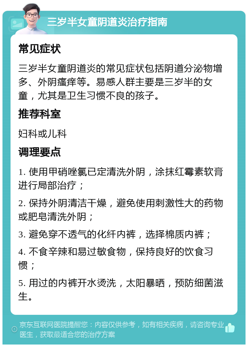 三岁半女童阴道炎治疗指南 常见症状 三岁半女童阴道炎的常见症状包括阴道分泌物增多、外阴瘙痒等。易感人群主要是三岁半的女童，尤其是卫生习惯不良的孩子。 推荐科室 妇科或儿科 调理要点 1. 使用甲硝唑氯已定清洗外阴，涂抹红霉素软膏进行局部治疗； 2. 保持外阴清洁干燥，避免使用刺激性大的药物或肥皂清洗外阴； 3. 避免穿不透气的化纤内裤，选择棉质内裤； 4. 不食辛辣和易过敏食物，保持良好的饮食习惯； 5. 用过的内裤开水烫洗，太阳暴晒，预防细菌滋生。