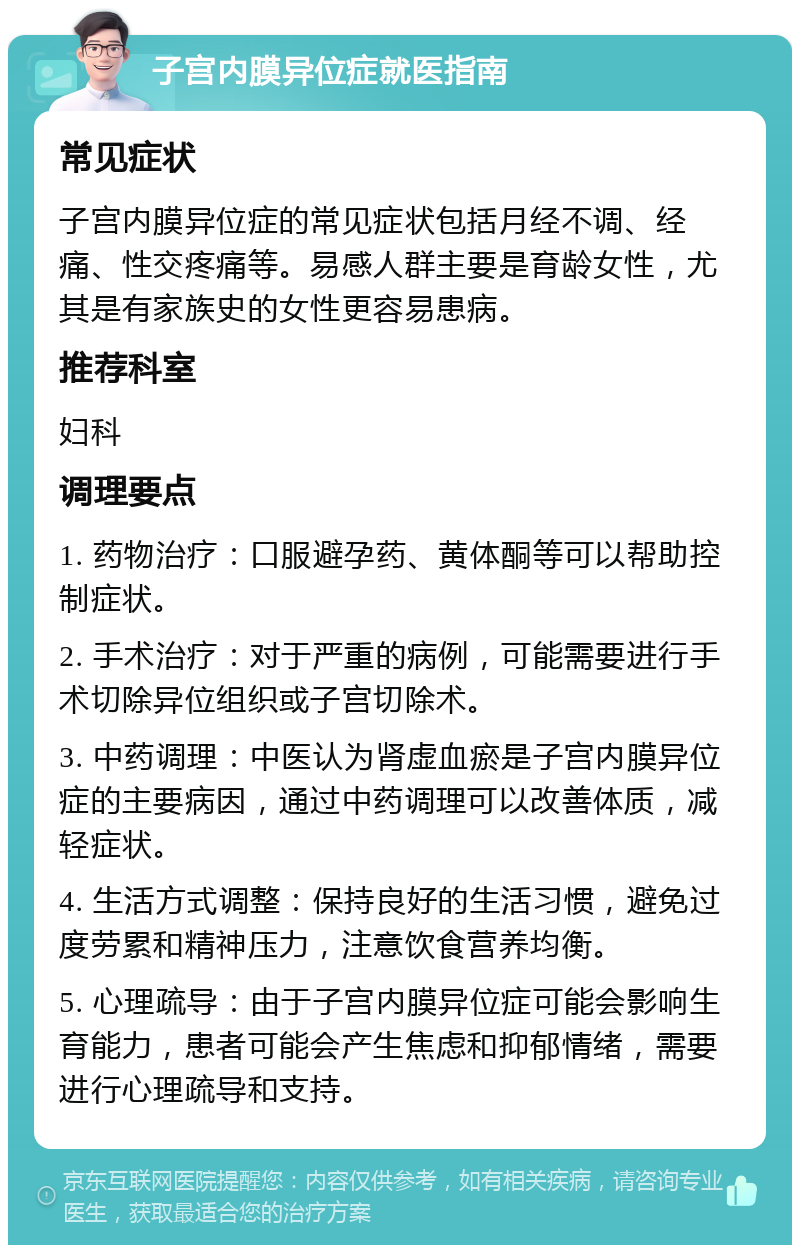 子宫内膜异位症就医指南 常见症状 子宫内膜异位症的常见症状包括月经不调、经痛、性交疼痛等。易感人群主要是育龄女性，尤其是有家族史的女性更容易患病。 推荐科室 妇科 调理要点 1. 药物治疗：口服避孕药、黄体酮等可以帮助控制症状。 2. 手术治疗：对于严重的病例，可能需要进行手术切除异位组织或子宫切除术。 3. 中药调理：中医认为肾虚血瘀是子宫内膜异位症的主要病因，通过中药调理可以改善体质，减轻症状。 4. 生活方式调整：保持良好的生活习惯，避免过度劳累和精神压力，注意饮食营养均衡。 5. 心理疏导：由于子宫内膜异位症可能会影响生育能力，患者可能会产生焦虑和抑郁情绪，需要进行心理疏导和支持。