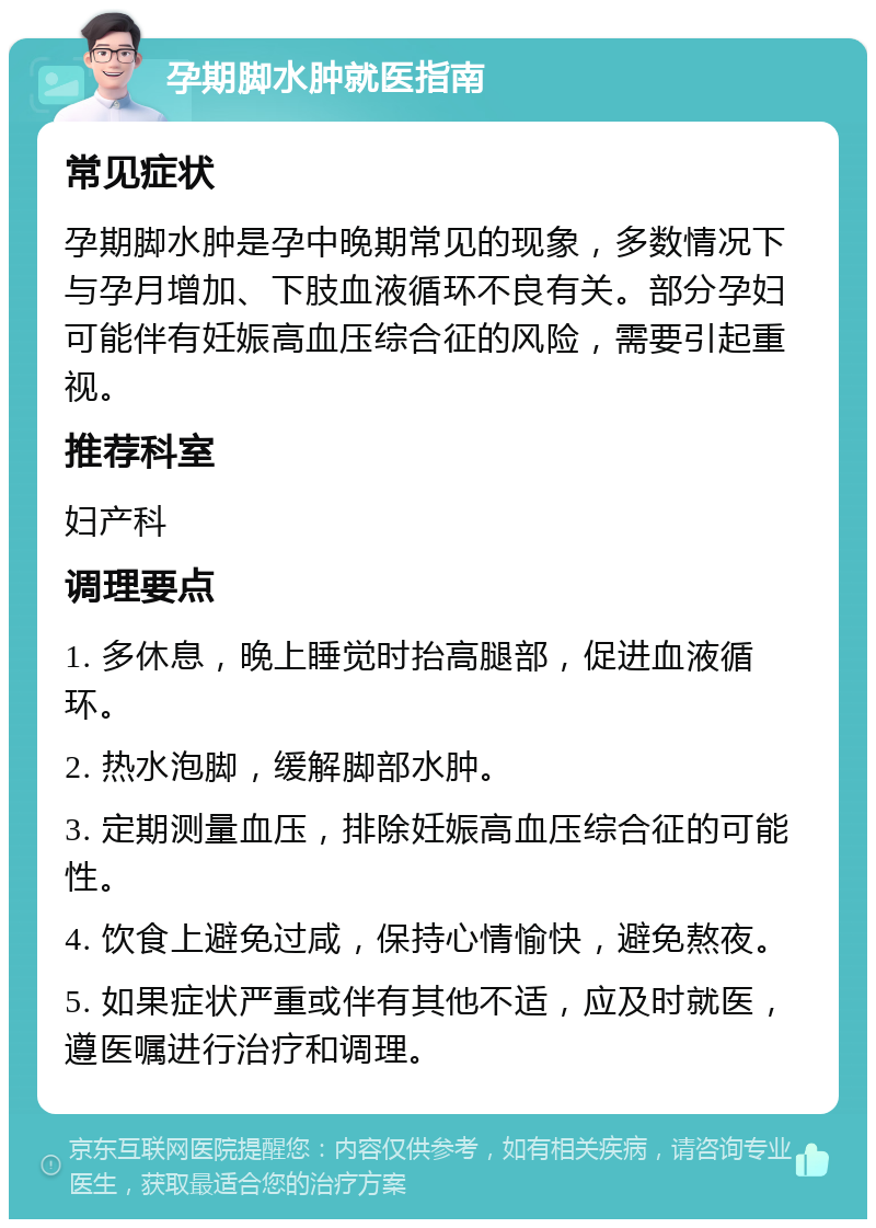 孕期脚水肿就医指南 常见症状 孕期脚水肿是孕中晚期常见的现象，多数情况下与孕月增加、下肢血液循环不良有关。部分孕妇可能伴有妊娠高血压综合征的风险，需要引起重视。 推荐科室 妇产科 调理要点 1. 多休息，晚上睡觉时抬高腿部，促进血液循环。 2. 热水泡脚，缓解脚部水肿。 3. 定期测量血压，排除妊娠高血压综合征的可能性。 4. 饮食上避免过咸，保持心情愉快，避免熬夜。 5. 如果症状严重或伴有其他不适，应及时就医，遵医嘱进行治疗和调理。