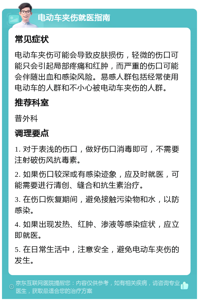 电动车夹伤就医指南 常见症状 电动车夹伤可能会导致皮肤损伤，轻微的伤口可能只会引起局部疼痛和红肿，而严重的伤口可能会伴随出血和感染风险。易感人群包括经常使用电动车的人群和不小心被电动车夹伤的人群。 推荐科室 普外科 调理要点 1. 对于表浅的伤口，做好伤口消毒即可，不需要注射破伤风抗毒素。 2. 如果伤口较深或有感染迹象，应及时就医，可能需要进行清创、缝合和抗生素治疗。 3. 在伤口恢复期间，避免接触污染物和水，以防感染。 4. 如果出现发热、红肿、渗液等感染症状，应立即就医。 5. 在日常生活中，注意安全，避免电动车夹伤的发生。