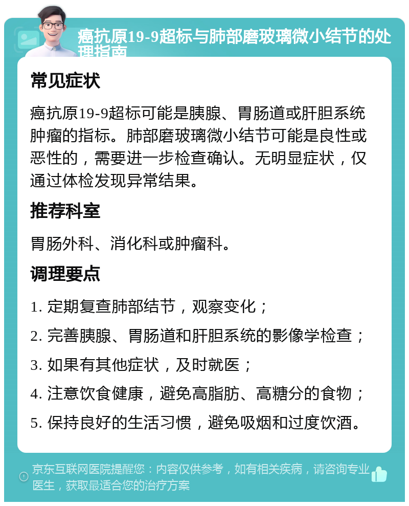 癌抗原19-9超标与肺部磨玻璃微小结节的处理指南 常见症状 癌抗原19-9超标可能是胰腺、胃肠道或肝胆系统肿瘤的指标。肺部磨玻璃微小结节可能是良性或恶性的，需要进一步检查确认。无明显症状，仅通过体检发现异常结果。 推荐科室 胃肠外科、消化科或肿瘤科。 调理要点 1. 定期复查肺部结节，观察变化； 2. 完善胰腺、胃肠道和肝胆系统的影像学检查； 3. 如果有其他症状，及时就医； 4. 注意饮食健康，避免高脂肪、高糖分的食物； 5. 保持良好的生活习惯，避免吸烟和过度饮酒。