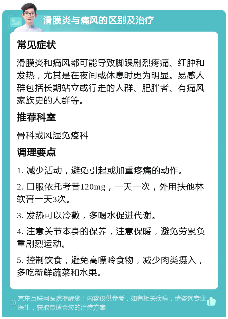 滑膜炎与痛风的区别及治疗 常见症状 滑膜炎和痛风都可能导致脚踝剧烈疼痛、红肿和发热，尤其是在夜间或休息时更为明显。易感人群包括长期站立或行走的人群、肥胖者、有痛风家族史的人群等。 推荐科室 骨科或风湿免疫科 调理要点 1. 减少活动，避免引起或加重疼痛的动作。 2. 口服依托考昔120mg，一天一次，外用扶他林软膏一天3次。 3. 发热可以冷敷，多喝水促进代谢。 4. 注意关节本身的保养，注意保暖，避免劳累负重剧烈运动。 5. 控制饮食，避免高嘌呤食物，减少肉类摄入，多吃新鲜蔬菜和水果。