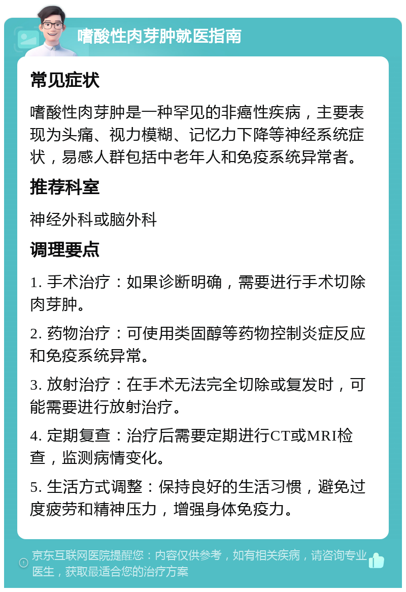 嗜酸性肉芽肿就医指南 常见症状 嗜酸性肉芽肿是一种罕见的非癌性疾病，主要表现为头痛、视力模糊、记忆力下降等神经系统症状，易感人群包括中老年人和免疫系统异常者。 推荐科室 神经外科或脑外科 调理要点 1. 手术治疗：如果诊断明确，需要进行手术切除肉芽肿。 2. 药物治疗：可使用类固醇等药物控制炎症反应和免疫系统异常。 3. 放射治疗：在手术无法完全切除或复发时，可能需要进行放射治疗。 4. 定期复查：治疗后需要定期进行CT或MRI检查，监测病情变化。 5. 生活方式调整：保持良好的生活习惯，避免过度疲劳和精神压力，增强身体免疫力。