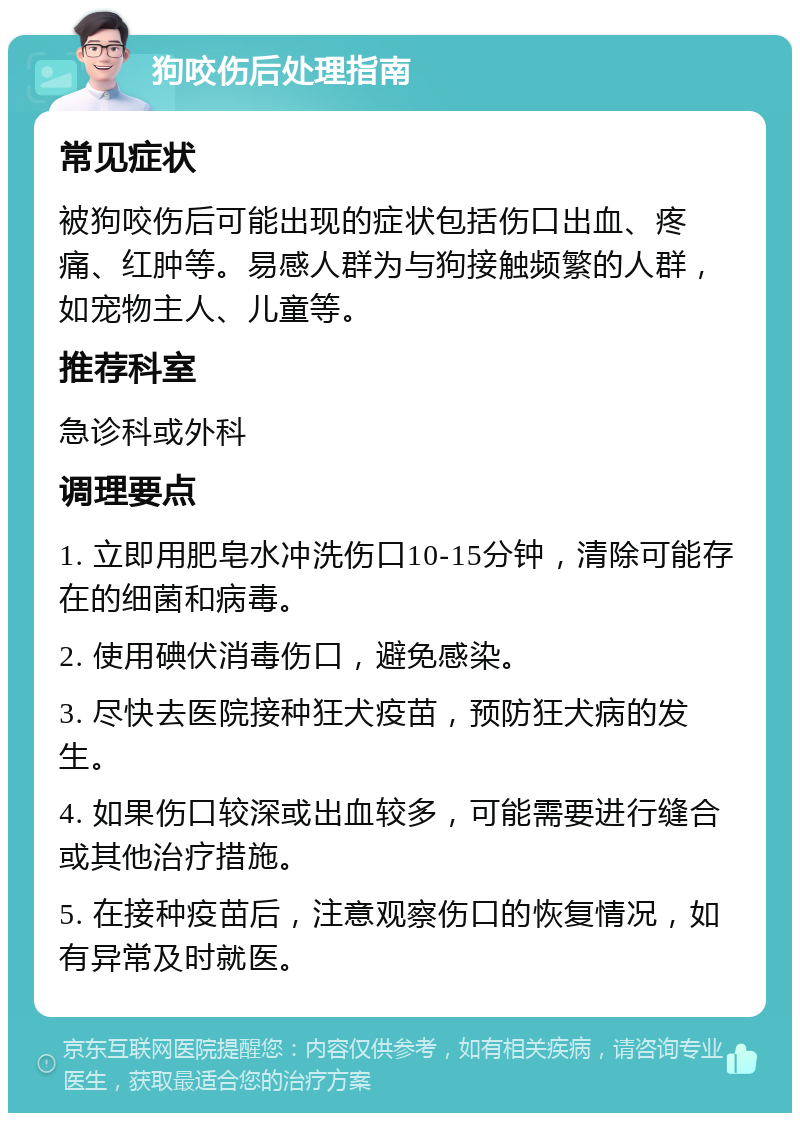 狗咬伤后处理指南 常见症状 被狗咬伤后可能出现的症状包括伤口出血、疼痛、红肿等。易感人群为与狗接触频繁的人群，如宠物主人、儿童等。 推荐科室 急诊科或外科 调理要点 1. 立即用肥皂水冲洗伤口10-15分钟，清除可能存在的细菌和病毒。 2. 使用碘伏消毒伤口，避免感染。 3. 尽快去医院接种狂犬疫苗，预防狂犬病的发生。 4. 如果伤口较深或出血较多，可能需要进行缝合或其他治疗措施。 5. 在接种疫苗后，注意观察伤口的恢复情况，如有异常及时就医。