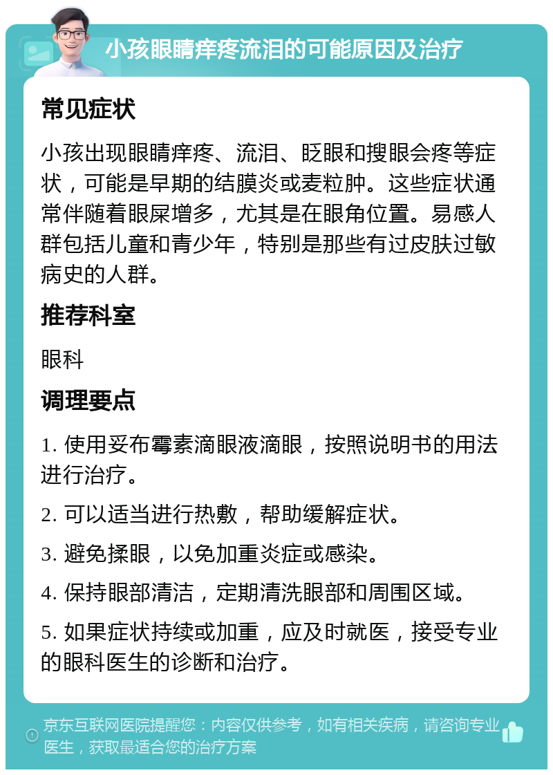 小孩眼睛痒疼流泪的可能原因及治疗 常见症状 小孩出现眼睛痒疼、流泪、眨眼和搜眼会疼等症状，可能是早期的结膜炎或麦粒肿。这些症状通常伴随着眼屎增多，尤其是在眼角位置。易感人群包括儿童和青少年，特别是那些有过皮肤过敏病史的人群。 推荐科室 眼科 调理要点 1. 使用妥布霉素滴眼液滴眼，按照说明书的用法进行治疗。 2. 可以适当进行热敷，帮助缓解症状。 3. 避免揉眼，以免加重炎症或感染。 4. 保持眼部清洁，定期清洗眼部和周围区域。 5. 如果症状持续或加重，应及时就医，接受专业的眼科医生的诊断和治疗。