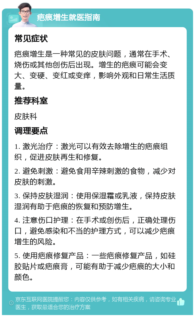 疤痕增生就医指南 常见症状 疤痕增生是一种常见的皮肤问题，通常在手术、烧伤或其他创伤后出现。增生的疤痕可能会变大、变硬、变红或变痒，影响外观和日常生活质量。 推荐科室 皮肤科 调理要点 1. 激光治疗：激光可以有效去除增生的疤痕组织，促进皮肤再生和修复。 2. 避免刺激：避免食用辛辣刺激的食物，减少对皮肤的刺激。 3. 保持皮肤湿润：使用保湿霜或乳液，保持皮肤湿润有助于疤痕的恢复和预防增生。 4. 注意伤口护理：在手术或创伤后，正确处理伤口，避免感染和不当的护理方式，可以减少疤痕增生的风险。 5. 使用疤痕修复产品：一些疤痕修复产品，如硅胶贴片或疤痕膏，可能有助于减少疤痕的大小和颜色。