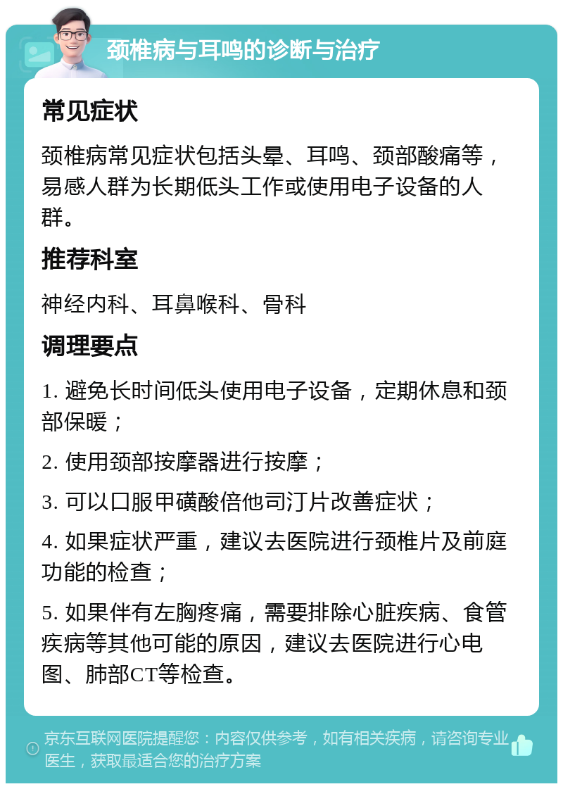 颈椎病与耳鸣的诊断与治疗 常见症状 颈椎病常见症状包括头晕、耳鸣、颈部酸痛等，易感人群为长期低头工作或使用电子设备的人群。 推荐科室 神经内科、耳鼻喉科、骨科 调理要点 1. 避免长时间低头使用电子设备，定期休息和颈部保暖； 2. 使用颈部按摩器进行按摩； 3. 可以口服甲磺酸倍他司汀片改善症状； 4. 如果症状严重，建议去医院进行颈椎片及前庭功能的检查； 5. 如果伴有左胸疼痛，需要排除心脏疾病、食管疾病等其他可能的原因，建议去医院进行心电图、肺部CT等检查。