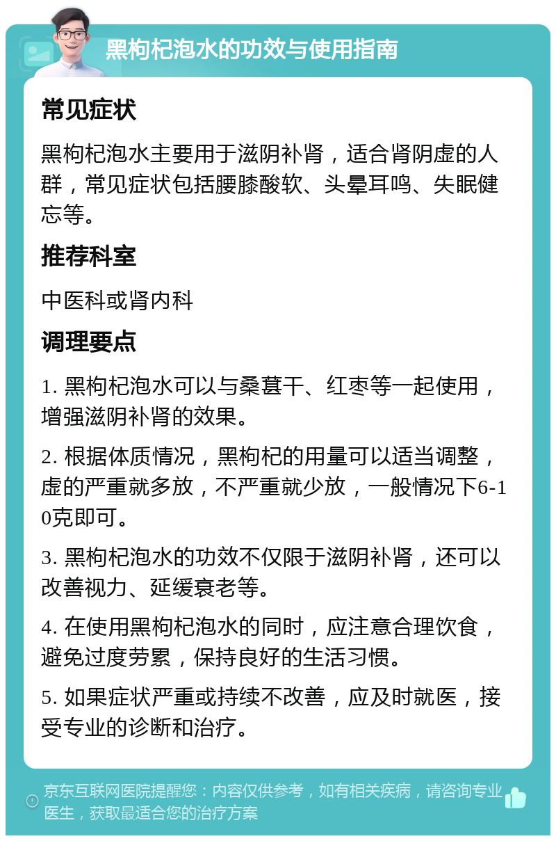 黑枸杞泡水的功效与使用指南 常见症状 黑枸杞泡水主要用于滋阴补肾，适合肾阴虚的人群，常见症状包括腰膝酸软、头晕耳鸣、失眠健忘等。 推荐科室 中医科或肾内科 调理要点 1. 黑枸杞泡水可以与桑葚干、红枣等一起使用，增强滋阴补肾的效果。 2. 根据体质情况，黑枸杞的用量可以适当调整，虚的严重就多放，不严重就少放，一般情况下6-10克即可。 3. 黑枸杞泡水的功效不仅限于滋阴补肾，还可以改善视力、延缓衰老等。 4. 在使用黑枸杞泡水的同时，应注意合理饮食，避免过度劳累，保持良好的生活习惯。 5. 如果症状严重或持续不改善，应及时就医，接受专业的诊断和治疗。