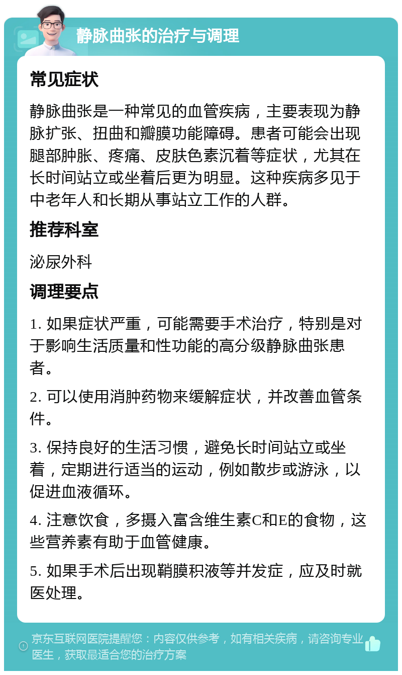 静脉曲张的治疗与调理 常见症状 静脉曲张是一种常见的血管疾病，主要表现为静脉扩张、扭曲和瓣膜功能障碍。患者可能会出现腿部肿胀、疼痛、皮肤色素沉着等症状，尤其在长时间站立或坐着后更为明显。这种疾病多见于中老年人和长期从事站立工作的人群。 推荐科室 泌尿外科 调理要点 1. 如果症状严重，可能需要手术治疗，特别是对于影响生活质量和性功能的高分级静脉曲张患者。 2. 可以使用消肿药物来缓解症状，并改善血管条件。 3. 保持良好的生活习惯，避免长时间站立或坐着，定期进行适当的运动，例如散步或游泳，以促进血液循环。 4. 注意饮食，多摄入富含维生素C和E的食物，这些营养素有助于血管健康。 5. 如果手术后出现鞘膜积液等并发症，应及时就医处理。