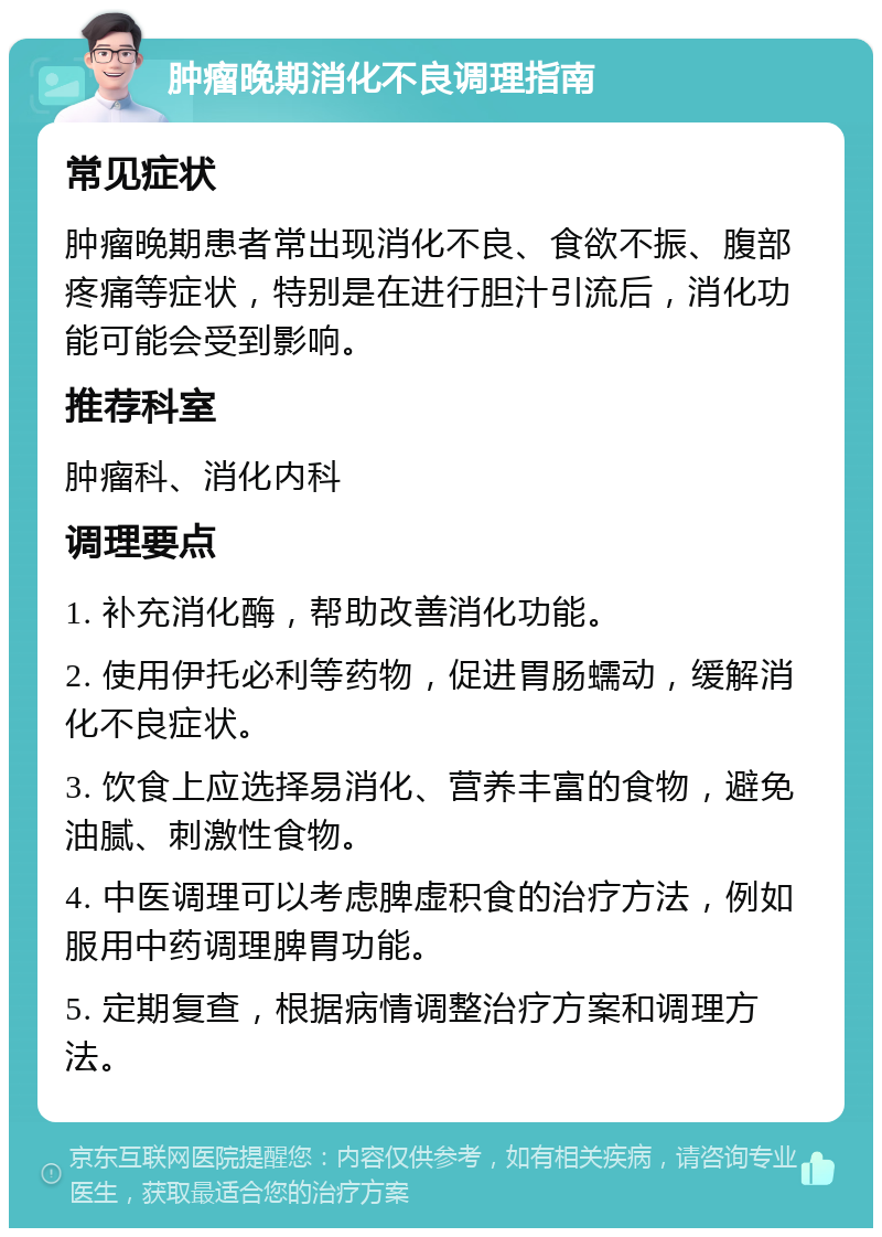 肿瘤晚期消化不良调理指南 常见症状 肿瘤晚期患者常出现消化不良、食欲不振、腹部疼痛等症状，特别是在进行胆汁引流后，消化功能可能会受到影响。 推荐科室 肿瘤科、消化内科 调理要点 1. 补充消化酶，帮助改善消化功能。 2. 使用伊托必利等药物，促进胃肠蠕动，缓解消化不良症状。 3. 饮食上应选择易消化、营养丰富的食物，避免油腻、刺激性食物。 4. 中医调理可以考虑脾虚积食的治疗方法，例如服用中药调理脾胃功能。 5. 定期复查，根据病情调整治疗方案和调理方法。