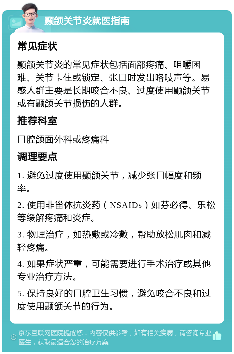 颞颌关节炎就医指南 常见症状 颞颌关节炎的常见症状包括面部疼痛、咀嚼困难、关节卡住或锁定、张口时发出咯吱声等。易感人群主要是长期咬合不良、过度使用颞颌关节或有颞颌关节损伤的人群。 推荐科室 口腔颌面外科或疼痛科 调理要点 1. 避免过度使用颞颌关节，减少张口幅度和频率。 2. 使用非甾体抗炎药（NSAIDs）如芬必得、乐松等缓解疼痛和炎症。 3. 物理治疗，如热敷或冷敷，帮助放松肌肉和减轻疼痛。 4. 如果症状严重，可能需要进行手术治疗或其他专业治疗方法。 5. 保持良好的口腔卫生习惯，避免咬合不良和过度使用颞颌关节的行为。