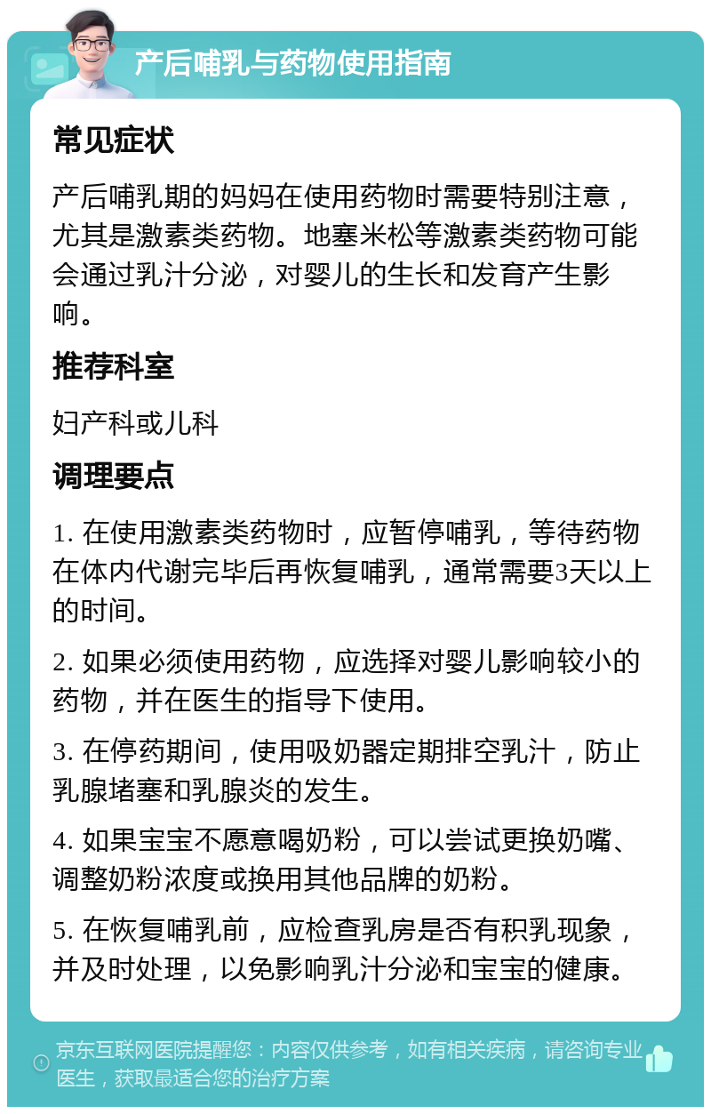 产后哺乳与药物使用指南 常见症状 产后哺乳期的妈妈在使用药物时需要特别注意，尤其是激素类药物。地塞米松等激素类药物可能会通过乳汁分泌，对婴儿的生长和发育产生影响。 推荐科室 妇产科或儿科 调理要点 1. 在使用激素类药物时，应暂停哺乳，等待药物在体内代谢完毕后再恢复哺乳，通常需要3天以上的时间。 2. 如果必须使用药物，应选择对婴儿影响较小的药物，并在医生的指导下使用。 3. 在停药期间，使用吸奶器定期排空乳汁，防止乳腺堵塞和乳腺炎的发生。 4. 如果宝宝不愿意喝奶粉，可以尝试更换奶嘴、调整奶粉浓度或换用其他品牌的奶粉。 5. 在恢复哺乳前，应检查乳房是否有积乳现象，并及时处理，以免影响乳汁分泌和宝宝的健康。