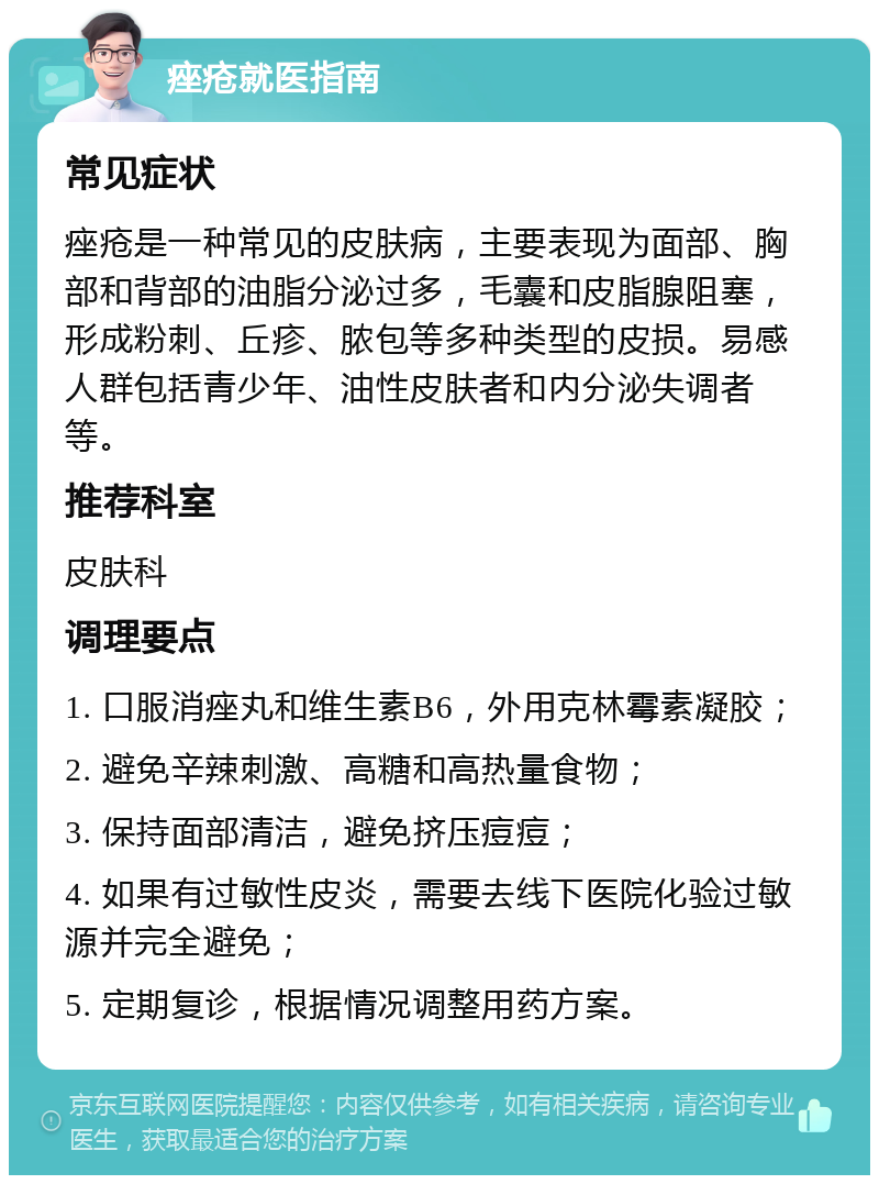 痤疮就医指南 常见症状 痤疮是一种常见的皮肤病，主要表现为面部、胸部和背部的油脂分泌过多，毛囊和皮脂腺阻塞，形成粉刺、丘疹、脓包等多种类型的皮损。易感人群包括青少年、油性皮肤者和内分泌失调者等。 推荐科室 皮肤科 调理要点 1. 口服消痤丸和维生素B6，外用克林霉素凝胶； 2. 避免辛辣刺激、高糖和高热量食物； 3. 保持面部清洁，避免挤压痘痘； 4. 如果有过敏性皮炎，需要去线下医院化验过敏源并完全避免； 5. 定期复诊，根据情况调整用药方案。