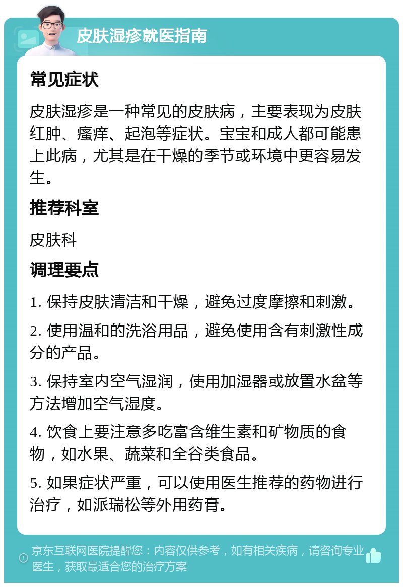 皮肤湿疹就医指南 常见症状 皮肤湿疹是一种常见的皮肤病，主要表现为皮肤红肿、瘙痒、起泡等症状。宝宝和成人都可能患上此病，尤其是在干燥的季节或环境中更容易发生。 推荐科室 皮肤科 调理要点 1. 保持皮肤清洁和干燥，避免过度摩擦和刺激。 2. 使用温和的洗浴用品，避免使用含有刺激性成分的产品。 3. 保持室内空气湿润，使用加湿器或放置水盆等方法增加空气湿度。 4. 饮食上要注意多吃富含维生素和矿物质的食物，如水果、蔬菜和全谷类食品。 5. 如果症状严重，可以使用医生推荐的药物进行治疗，如派瑞松等外用药膏。