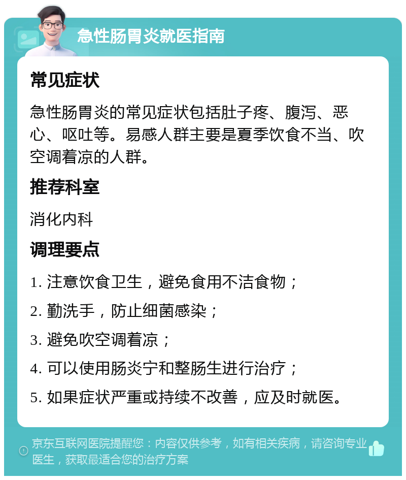 急性肠胃炎就医指南 常见症状 急性肠胃炎的常见症状包括肚子疼、腹泻、恶心、呕吐等。易感人群主要是夏季饮食不当、吹空调着凉的人群。 推荐科室 消化内科 调理要点 1. 注意饮食卫生，避免食用不洁食物； 2. 勤洗手，防止细菌感染； 3. 避免吹空调着凉； 4. 可以使用肠炎宁和整肠生进行治疗； 5. 如果症状严重或持续不改善，应及时就医。