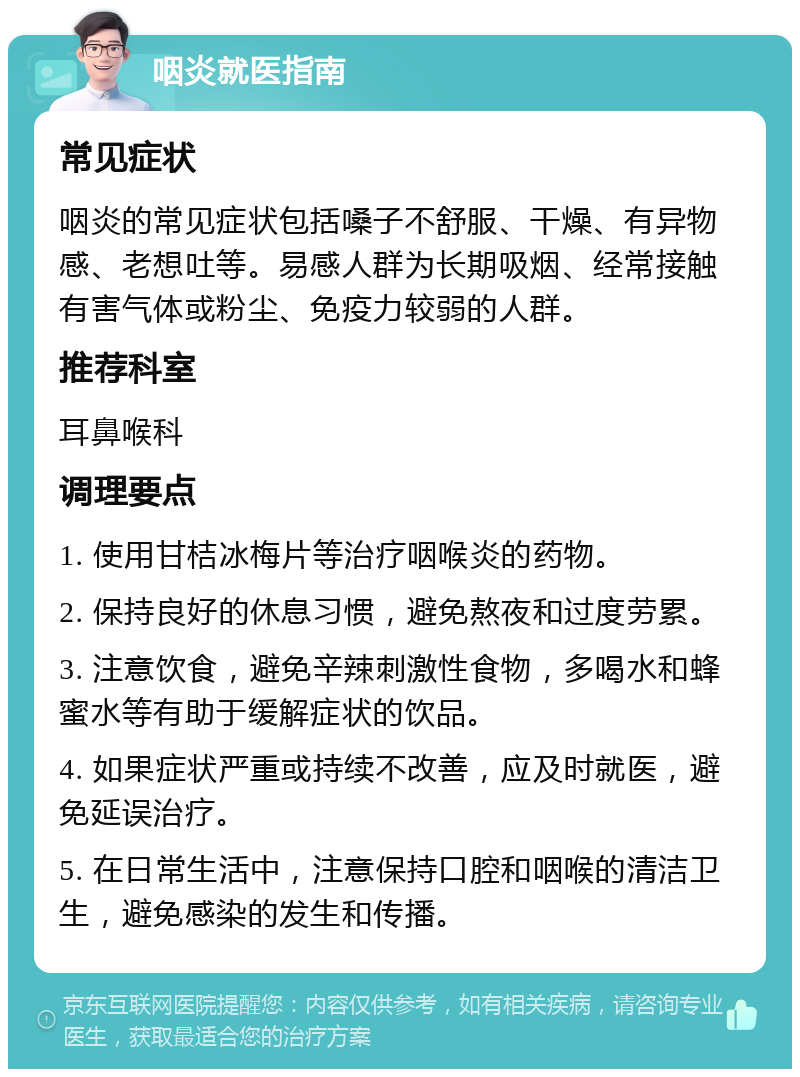 咽炎就医指南 常见症状 咽炎的常见症状包括嗓子不舒服、干燥、有异物感、老想吐等。易感人群为长期吸烟、经常接触有害气体或粉尘、免疫力较弱的人群。 推荐科室 耳鼻喉科 调理要点 1. 使用甘桔冰梅片等治疗咽喉炎的药物。 2. 保持良好的休息习惯，避免熬夜和过度劳累。 3. 注意饮食，避免辛辣刺激性食物，多喝水和蜂蜜水等有助于缓解症状的饮品。 4. 如果症状严重或持续不改善，应及时就医，避免延误治疗。 5. 在日常生活中，注意保持口腔和咽喉的清洁卫生，避免感染的发生和传播。