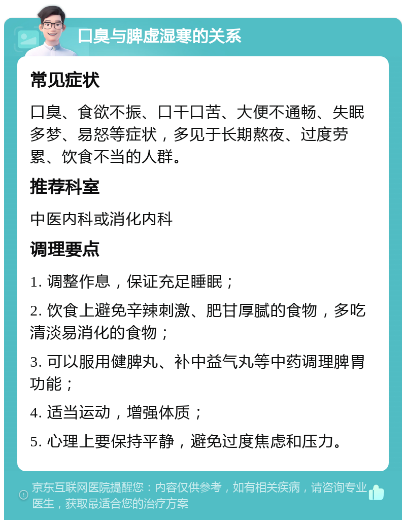 口臭与脾虚湿寒的关系 常见症状 口臭、食欲不振、口干口苦、大便不通畅、失眠多梦、易怒等症状，多见于长期熬夜、过度劳累、饮食不当的人群。 推荐科室 中医内科或消化内科 调理要点 1. 调整作息，保证充足睡眠； 2. 饮食上避免辛辣刺激、肥甘厚腻的食物，多吃清淡易消化的食物； 3. 可以服用健脾丸、补中益气丸等中药调理脾胃功能； 4. 适当运动，增强体质； 5. 心理上要保持平静，避免过度焦虑和压力。