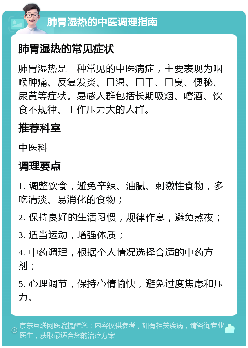 肺胃湿热的中医调理指南 肺胃湿热的常见症状 肺胃湿热是一种常见的中医病症，主要表现为咽喉肿痛、反复发炎、口渴、口干、口臭、便秘、尿黄等症状。易感人群包括长期吸烟、嗜酒、饮食不规律、工作压力大的人群。 推荐科室 中医科 调理要点 1. 调整饮食，避免辛辣、油腻、刺激性食物，多吃清淡、易消化的食物； 2. 保持良好的生活习惯，规律作息，避免熬夜； 3. 适当运动，增强体质； 4. 中药调理，根据个人情况选择合适的中药方剂； 5. 心理调节，保持心情愉快，避免过度焦虑和压力。